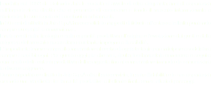 Fondata nel 1963 da Rolando Jais la società si avvale di oltre cinquanta anni di esperienza nell’importazione diretta che ci permette di conoscere a fondo il mercato internazionale e nazionale, le sue regole ed i continui cambiamenti.
In 50 anni di attività la Jais S.p.A ha consolidato rapporti di fiducia all’estero e in Italia puntando sempre su qualità e convenienza.
I mutamenti nella tipologia e nella capacità produttiva all’origine e l’evoluzione dei gusti e delle esigenze del mercato necessitano costante impegno e flessibilità.
E’ importante tenere sempre il consumatore al centro di ogni strategia per anticipare e soddisfare sempre i suoi bisogni. Per questo oggi più che mai, risulta fondamentale conoscere e seguire ogni anello della catena produttiva dalla sorgente fino al consumatore in modo da armonizzare le diverse esigenze.
Come importatore diretto la Jais S.p.A offre il suo servizio, la sua affidabilità e la sua esperienza creando una via diretta tra la realtà produttiva e il cliente finale senza ulteriori passaggi.