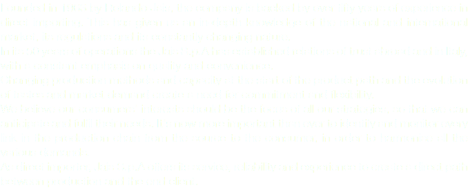 Founded in 1963 by Rolando Jais, the company is backed by over fifty years of experience in direct importing. This has given us an in-depth knowledge of the national and international market, its regulations and its constantly changing nature. In its 50 years of operations the Jais S.p.A has established relations of trust abroad and in Italy, with a constant emphasis on quality and convenience. Changing production methods and capacity at the start of the product path and the evolution of tastes and market demand create a need for commitment and flexibility. We believe our consumers' interests should be the focus of all our strategies, so that we can anticipate and fulfil their needs. It's now more important than ever to identify and monitor every link in the production chain from the source to the consumer, in order to harmonise all the various demands. As direct importer, Jais S.p.A offers its service, reliability and experience to create a direct path between production and the end client.