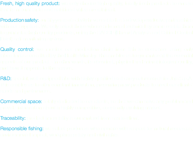 Fresh, high quality product: we only choose high quality, totally fresh products to ensure that its natural taste and nutritional value are retained. Production safety: our fifty years of activity have enabled us to develop exclusive partnerships with our suppliers. We only select those whose advanced technical systems enable them to guarantee high quality products, using the HACCP (Hazard Analysis and Critical Control Point) self-monitoring system. Quality control: we monitor our production chain from fish to consumer using only laboratories accredited by the Health Ministry. This enables us to guarantee all the essential aspects of our product - in other words, its chemical, physical and microbiological quality, and how it appeals to the senses. R&D: special, well-equipped labs with highly-qualified staff carry out research for Jais S.p.A. This enables us to offer constant innovation, presenting new products to meet our clients' needs and preferences. Commercial space: totally dedicated to our clients, so that we can solve any problem and provide information about a highly competitive, constantly evolving market. Traceability: product traceability is guaranteed from sea to client. Responsible fishing: we select producers who operate with respect for natural resources, environmental impact, workplace safety and civil rights. 