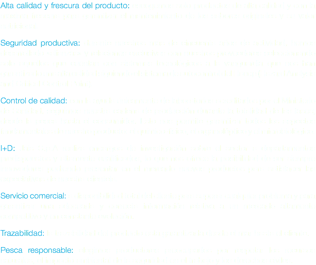 Alta calidad y frescura del producto: escogemos solo productos de alta calidad y con la máxima frescura para garantizar el mantenimiento de los sabores originales y su valor nutricional. Seguridad productiva: durante nuestros más de cincuenta años de actividad, hemos desarrollado «alianzas» y relaciones exclusivas con nuestros proveedores seleccionando solo aquellos que cuentan con sistemas tecnológicos a la vanguardia que nos han garantizado una alta calidad siguiendo el sistema de autocontrol del Haccp (Hazard Analysis and Critical Control Point). Control de calidad: con la ayuda únicamente de laboratorios acreditados por el Ministerio de Sanidad, seguimos nuestra cadena de producción durante la totalidad de las fases; desde la pesca hasta el consumidor. Esto nos permite garantizar todos los aspectos fundamentales de nuestro producto: el químico-físico, el organoléptico y el microbiológico. I+D: Jais S.p.A realiza encargos de investigación sobre el sector a departamentos predispuestos y altamente cualificados, lo que nos ofrece la posibilidad de ser siempre innovadores pudiendo presentar en el mercado nuevos productos para satisfacer las expectativas de nuestra clientela. Servicio comercial: a disponibilidad total del cliente para superar cualquier problema y para garantizar una adecuada y correcta información relativa a un mercado altamente competitivo y en constante evolución. Trazabilidad: la trazabilidad del producto está garantizada desde el mar hasta el cliente. Pesca responsable: elegimos productores preocupados por respetar los recursos naturales, el impacto ambiental de la seguridad en el trabajo y los derechos civiles.