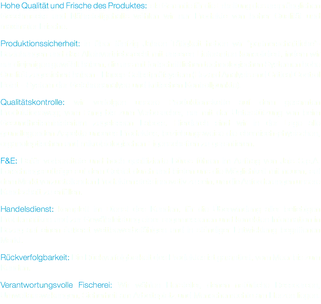 Hohe Qualität und Frische des Produktes: als Garantie für die Erhaltung des ursprünglichen Geschmacks und Nährstoffgehalts wählen wir nur Produkte von hoher Qualität und maximaler Frische. Produktionssicherheit: in über fünfzig Jahren Tätigkeit haben wir “partnerschaftliche”-Beziehungen und das Alleinvertriebsrecht mit unseren Lieferanten konsolidiert, indem wir nur diejenigen gewählt haben, die uns mit fortschrittlichen technologischen Systemen hohe Qualität zugesichert haben - Haccp-Selbstprüfsystem (Hazard Analysis and Critical Control Point - System der Gefahrenanalyse und kritischen Kontrollpunkte). Qualitätskontrolle: wir verfolgen unsere Produktionskette auf dem gesamten Produktionsweg; vom Fang bis zum Verbraucher, nur mit der Unterstützung von beim Gesundheitsministerium zugelassen Labors. Hierdurch sind wir in der Lage alle grundlegenden Aspekte unseres Produktes, beziehungsweise die chemisch-physischen, organoleptischen und mikrobiologischen Eigenschaften zu garantieren. F&E: Dafür vorbereitete und hoch qualifizierte Büros führen im Auftrag von Jais S.p.A. Forschungsaufträge auf dem Gebiet durch und bieten uns die Möglichkeit mit neuen, auf dem Markt vorzustellenden Produkten stets innovativ zu sein, um die Anforderungen unsere Kundschaft zu erfüllen. Handelsdienst: komplett im Dienst des Kunden, für die Überwindung aller beliebigen Problematiken und zur Gewährleistung einer angemessenen und korrekten Information in Bezug auf einen äußerst wettbewerbsfähigen und in ständiger Entwicklung begriffenen Markt. Rückverfolgbarkeit: Die Rückverfolgbarkeit des Produktes ist garantiert, vom Meer bis zum Kunden. Verantwortungsvolle Fischerei: Wir wählen Hersteller, denen natürliche Ressourcen, Umweltauswirkungen, Sicherheit am Arbeitsplatz und Menschenrechte am Herzen liegen.