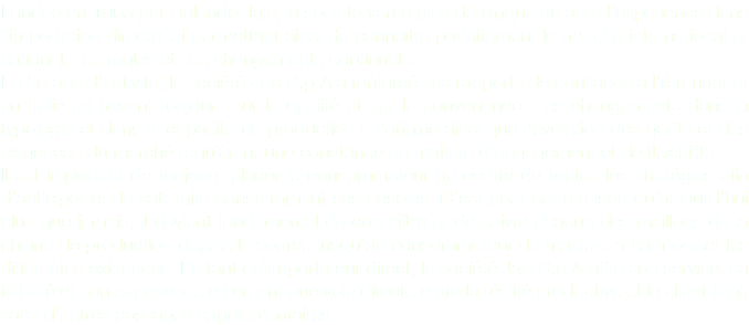 Fondée en 1963 par Rolando Jais, la société vante plus de cinquante ans d’expérience dans l’importation directe lui permettant ainsi de connaître parfaitement le marché international et national, ses règles et ses changements continuels. En 50 ans d’activité, la société Jais S.p.A a renforcé ses rapports de confiance à l’étranger et en Italie en misant toujours sur la qualité et sur la convenance. Les changements dans la typologie et dans la capacité de production à l’origine ainsi que l’évolution des goûts et des exigences du marché requièrent une constance en matière d’engagement et de flexibilité. Il est important de toujours placer le consommateur au centre de toutes les stratégies afin d’anticiper et de satisfaire constamment ses besoins. C’est pour cette raison qu’aujourd’hui plus que jamais, il devient fondamental de connaître et de suivre chacun des maillons de la chaîne de production depuis la source jusqu’au consommateur de manière à harmoniser les différentes exigences. En tant qu’importateur direct, la société Jais S.p.A offre son service, sa fiabilité et son expérience en créant une voie directe entre la réalité productive et le client final, sans d’autres passages supplémentaires. 