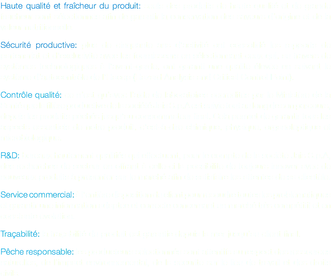 Haute qualité et fraîcheur du produit: seuls des produits de haute qualité et de grande fraîcheur sont sélectionnés afin de garantir la conservation des saveurs d’origine et de la valeur nutritionnelle. Sécurité productive: plus de cinquante ans d’activité ont consolidé les rapports de partenariat et d’exclusivité avec les fournisseurs en sélectionnant ceux qui, au travers de systèmes technologiques à l’avant-garde, ont garanti une qualité élevée en suivant le système d’autocontrôle de l’Haccp (Hazard Analysis and Critical Control Point). Contrôle qualité: ce n’est qu’avec l’aide de laboratoires accrédités par le Ministère de la Santé que la filière productive de la société Jais S.p.A est suivie tout au long de son parcours, depuis les produits pêchés jusqu’au consommateur final. Cela permet de garantir tous les aspects essentiels de notre produit, c’est-à-dire chimique, physique, organoleptique et microbiologique. R&D: bureaux hautement qualifiés qui effectuent, pour le compte de la société Jais S.p.A, des recherches de secteur en offrant à celle-ci la possibilité de toujours innover avec de nouveaux produits à présenter sur le marché afin de satisfaire les attentes de sa clientèle. Service commercial: à l’entière disposition du client pour résoudre toutes les problématiques et garantir une information adaptée et correcte concernant un marché très compétitif et en constante évolution. Traçabilité: la traçabilité du produit est garantie depuis la mer jusqu’au client final. Pêche responsable: les producteurs sélectionnés sont attentifs au respect des ressources naturelles, de l’impact environnemental, de la sécurité sur le lieu de travail et des droits civils.