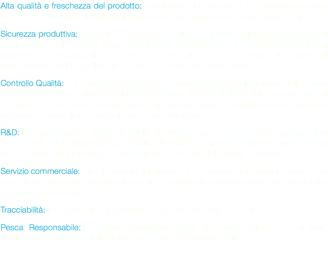 Alta qualità e freschezza del prodotto: scegliamo solo prodotti di alta qualità e massima freschezza a garanzia del mantenimento dei sapori originari e del valore nutrizionale. Sicurezza produttiva: abbiamo consolidato con oltre cinquanta anni di attività rapporti di “partnership” e di esclusiva con i nostri fornitori selezionando solo coloro che con sistemi tecnologici all’avanguardia ci hanno garantito alta qualità seguendo il sistema di autocontrollo dell’Haccp (Hazard Analysis and Critical Control Point). Controllo Qualità: solo con l’ausilio di laboratori accreditati presso il Ministero della Sanità seguiamo la nostra filiera produttiva nell’intero iter produttivo; dal pescato fino al consumatore. Questo ci permette di garantire tutti gli aspetti essenziali del nostro prodotto ovverosia chimico-fisico, organolettico e microbiologico. R&D: uffici predisposti e altamente qualificati svolgono per conto della Jais S.p.A incarichi di ricerca di settore offrendoci la possibilità di risultare sempre innovativi con nuovi prodotti da presentare sul mercato per soddisfare le aspettative della nostra clientela. Servizio commerciale: a totale servizio del cliente per superare qualsiasi problematica e per garantire un adeguata e corretta informazione relativa ad un mercato altamente competitivo ed in costante evoluzione. Tracciabilità: La tracciabilità del prodotto è garantita dal mare al cliente. Pesca Responsabile: Scegliamo produttori attenti al rispetto delle risorse naturali, dell’impatto ambientale della sicurezza sul lavoro e dei diritti civili.